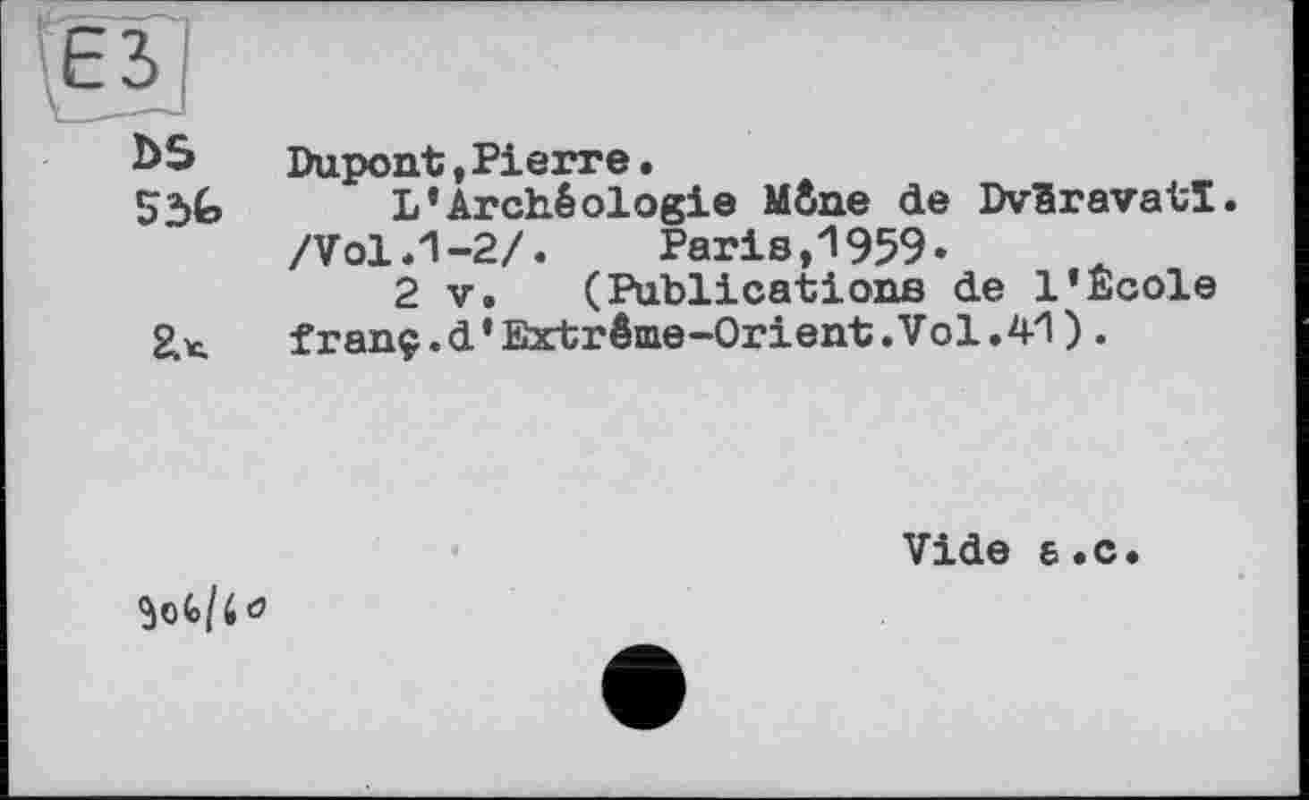 ﻿bS	Dupont,Pierre.
53G L’Archéologie Mène de Dvêravatî. /Vol .1-2/.	Paris,1959*
2 V. (Publications de l’Ecole franç.d’Extrême-Orient.Vol.41) .
Vide a.c.
